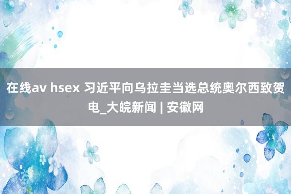 在线av hsex 习近平向乌拉圭当选总统奥尔西致贺电_大皖新闻 | 安徽网