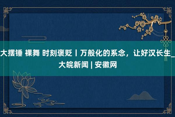 大摆锤 裸舞 时刻褒贬丨万般化的系念，让好汉长生_大皖新闻 | 安徽网