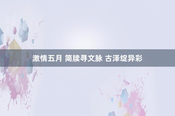 激情五月 简牍寻文脉 古泽绽异彩