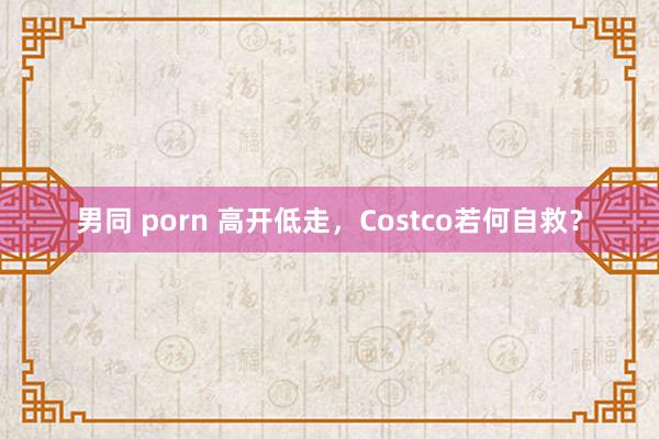 男同 porn 高开低走，Costco若何自救？