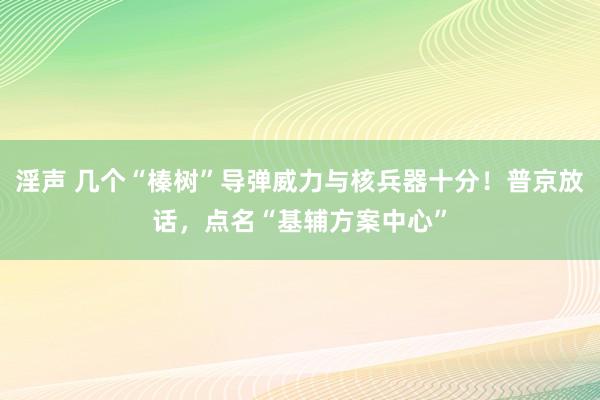 淫声 几个“榛树”导弹威力与核兵器十分！普京放话，点名“基辅方案中心”