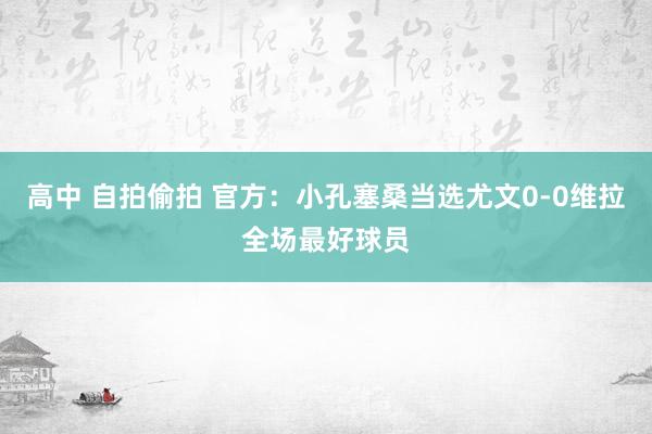 高中 自拍偷拍 官方：小孔塞桑当选尤文0-0维拉全场最好球员