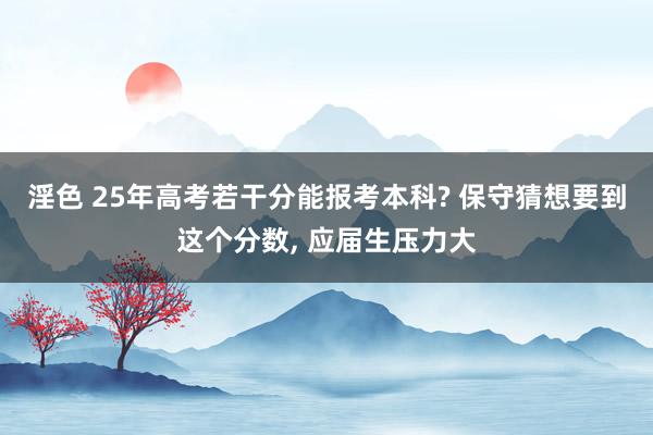 淫色 25年高考若干分能报考本科? 保守猜想要到这个分数， 应届生压力大