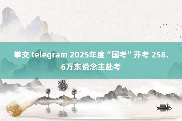 拳交 telegram 2025年度“国考”开考 258.6万东说念主赴考