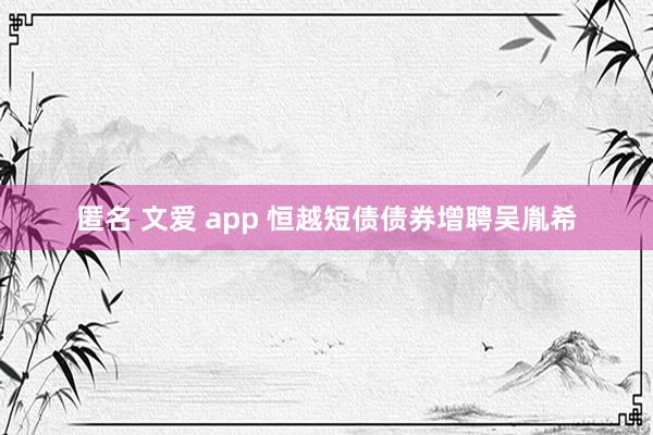 匿名 文爱 app 恒越短债债券增聘吴胤希