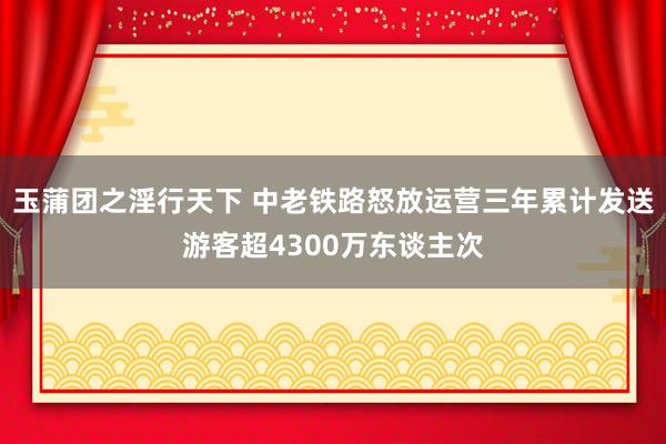 玉蒲团之淫行天下 中老铁路怒放运营三年累计发送游客超4300万东谈主次