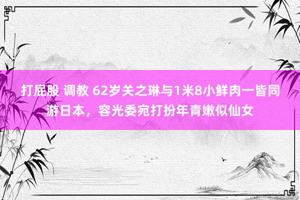 打屁股 调教 62岁关之琳与1米8小鲜肉一皆同游日本，容光委宛打扮年青嫩似仙女