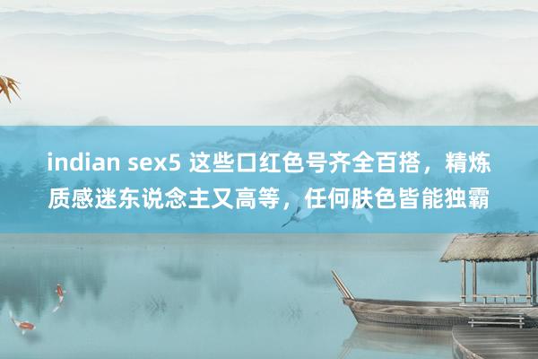 indian sex5 这些口红色号齐全百搭，精炼质感迷东说念主又高等，任何肤色皆能独霸