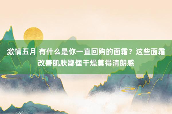 激情五月 有什么是你一直回购的面霜？这些面霜改善肌肤鄙俚干燥莫得清朗感