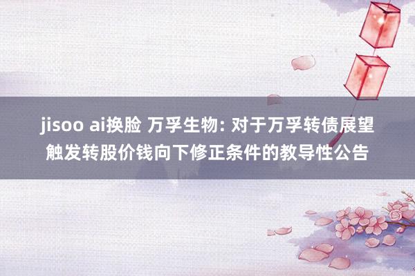 jisoo ai换脸 万孚生物: 对于万孚转债展望触发转股价钱向下修正条件的教导性公告