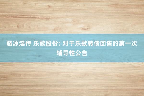 骆冰淫传 乐歌股份: 对于乐歌转债回售的第一次辅导性公告