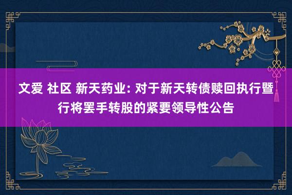 文爱 社区 新天药业: 对于新天转债赎回执行暨行将罢手转股的紧要领导性公告