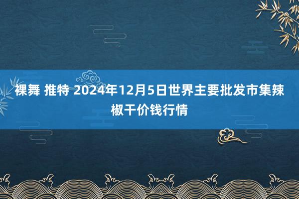 裸舞 推特 2024年12月5日世界主要批发市集辣椒干价钱行情