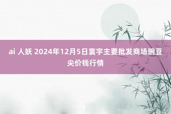 ai 人妖 2024年12月5日寰宇主要批发商场豌豆尖价钱行情