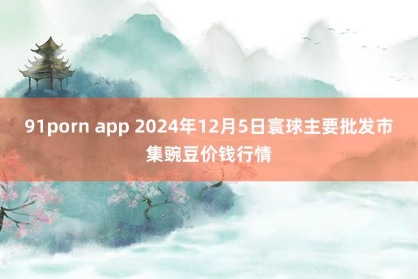 91porn app 2024年12月5日寰球主要批发市集豌豆价钱行情