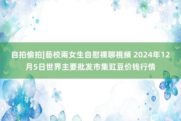 自拍偷拍]藝校兩女生自慰裸聊視頻 2024年12月5日世界主要批发市集豇豆价钱行情