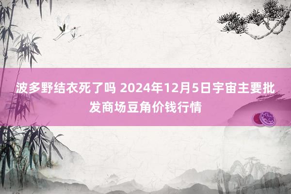 波多野结衣死了吗 2024年12月5日宇宙主要批发商场豆角价钱行情