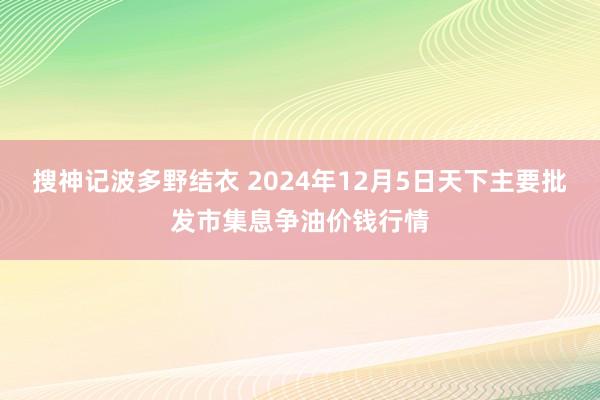 搜神记波多野结衣 2024年12月5日天下主要批发市集息争油价钱行情