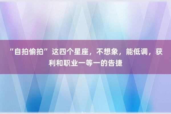 “自拍偷拍” 这四个星座，不想象，能低调，获利和职业一等一的告捷