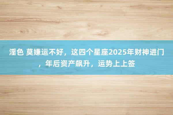 淫色 莫嫌运不好，这四个星座2025年财神进门，年后资产飙升，运势上上签