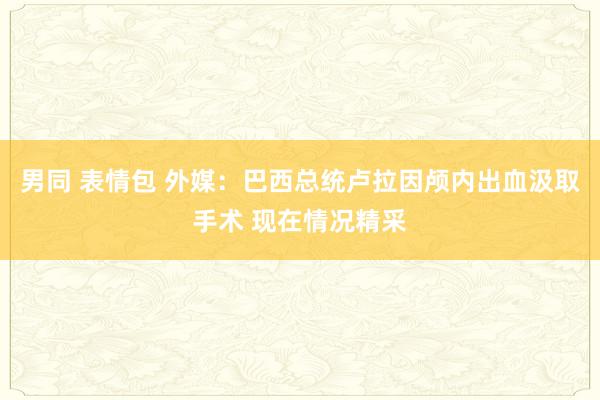 男同 表情包 外媒：巴西总统卢拉因颅内出血汲取手术 现在情况精采