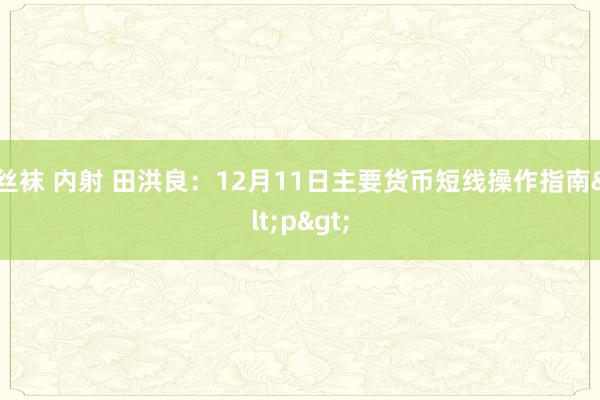 丝袜 内射 田洪良：12月11日主要货币短线操作指南<p>