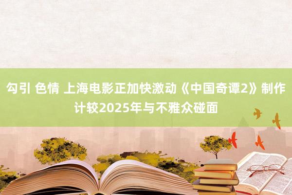 勾引 色情 上海电影正加快激动《中国奇谭2》制作计较2025年与不雅众碰面