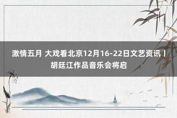 激情五月 大戏看北京12月16-22日文艺资讯丨胡廷江作品音乐会将启