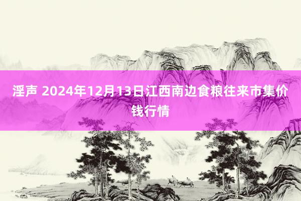 淫声 2024年12月13日江西南边食粮往来市集价钱行情