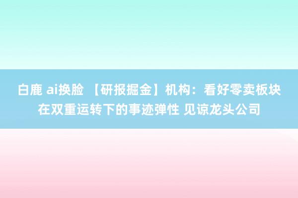 白鹿 ai换脸 【研报掘金】机构：看好零卖板块在双重运转下的事迹弹性 见谅龙头公司