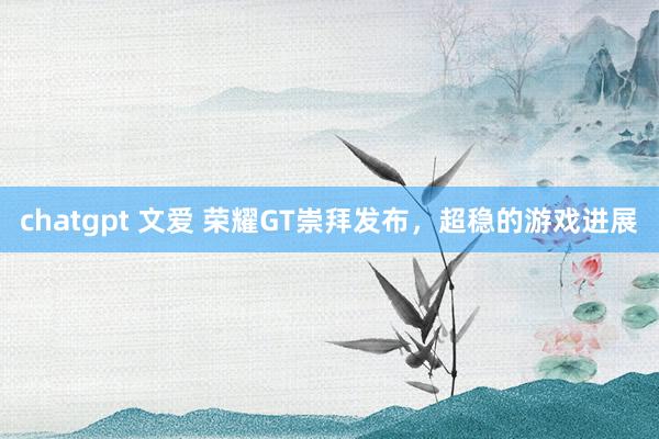 chatgpt 文爱 荣耀GT崇拜发布，超稳的游戏进展