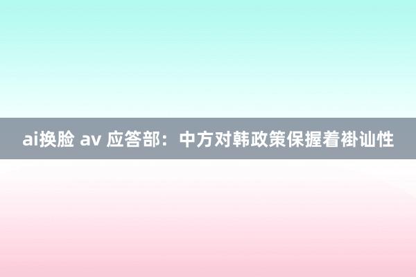 ai换脸 av 应答部：中方对韩政策保握着褂讪性