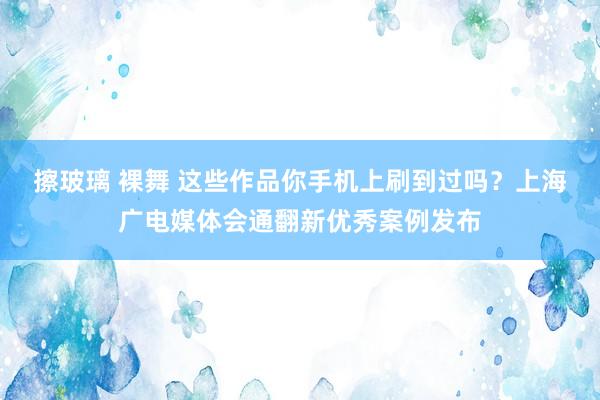 擦玻璃 裸舞 这些作品你手机上刷到过吗？上海广电媒体会通翻新优秀案例发布