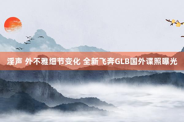 淫声 外不雅细节变化 全新飞奔GLB国外谍照曝光