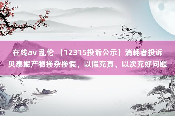 在线av 乱伦 【12315投诉公示】消耗者投诉贝泰妮产物掺杂掺假、以假充真、以次充好问题