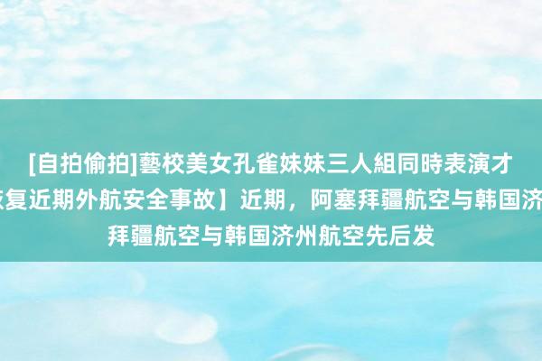 [自拍偷拍]藝校美女孔雀妹妹三人組同時表演才藝 【民航局恢复近期外航安全事故】近期，阿塞拜疆航空与韩国济州航空先后发