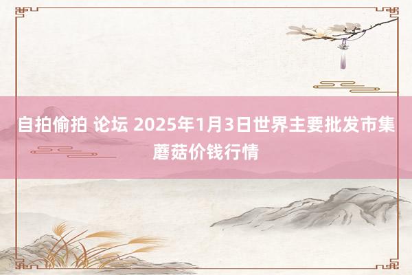 自拍偷拍 论坛 2025年1月3日世界主要批发市集蘑菇价钱行情