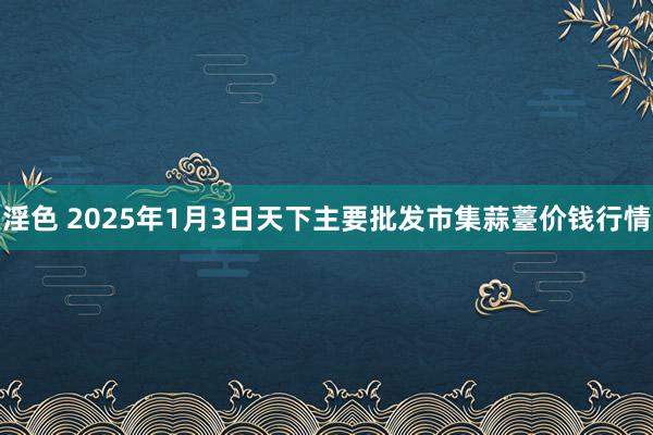 淫色 2025年1月3日天下主要批发市集蒜薹价钱行情