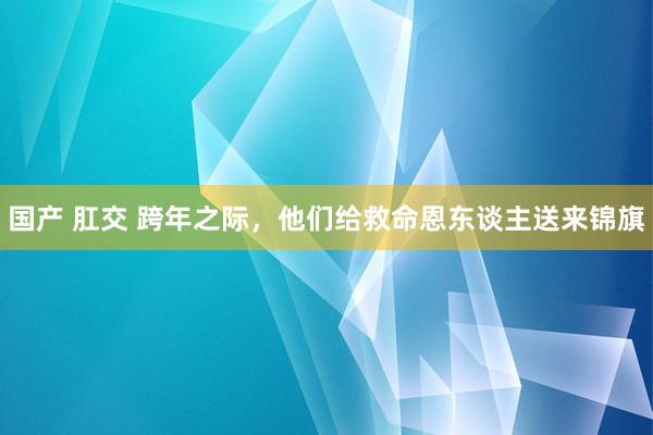 国产 肛交 跨年之际，他们给救命恩东谈主送来锦旗