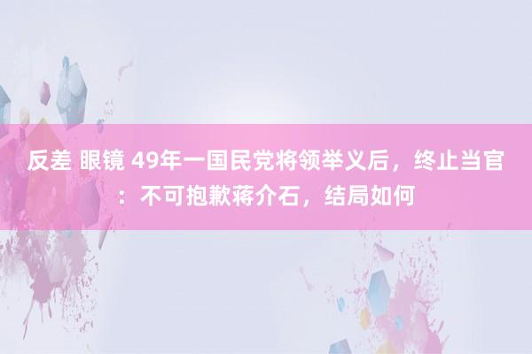 反差 眼镜 49年一国民党将领举义后，终止当官：不可抱歉蒋介石，结局如何