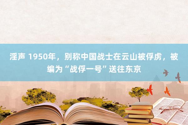 淫声 1950年，别称中国战士在云山被俘虏，被编为“战俘一号”送往东京