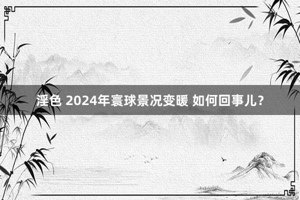 淫色 2024年寰球景况变暖 如何回事儿？