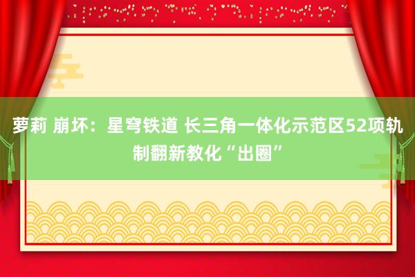 萝莉 崩坏：星穹铁道 长三角一体化示范区52项轨制翻新教化“出圈”