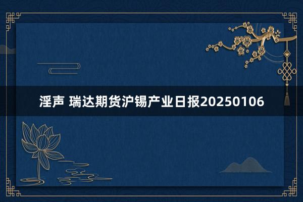 淫声 瑞达期货沪锡产业日报20250106