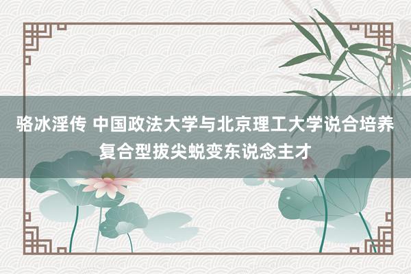 骆冰淫传 中国政法大学与北京理工大学说合培养复合型拔尖蜕变东说念主才