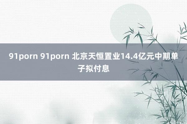 91porn 91porn 北京天恒置业14.4亿元中期单子拟付息