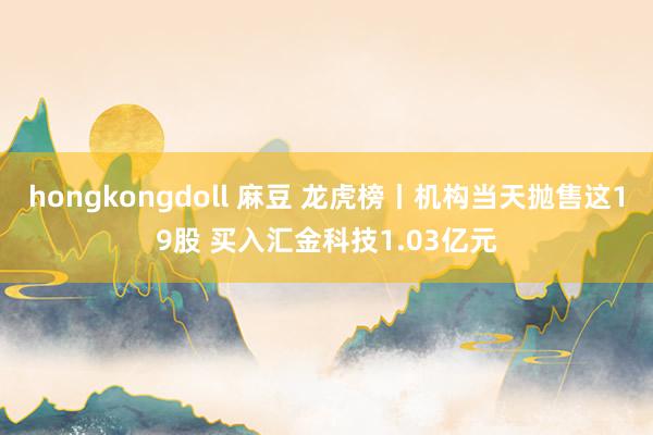 hongkongdoll 麻豆 龙虎榜丨机构当天抛售这19股 买入汇金科技1.03亿元