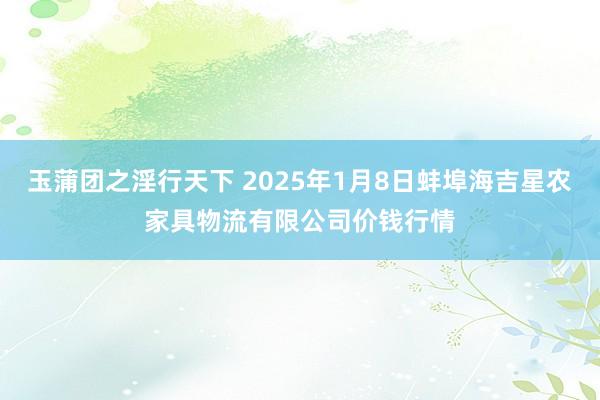 玉蒲团之淫行天下 2025年1月8日蚌埠海吉星农家具物流有限公司价钱行情