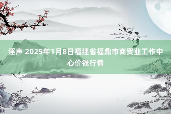 淫声 2025年1月8日福建省福鼎市商贸业工作中心价钱行情