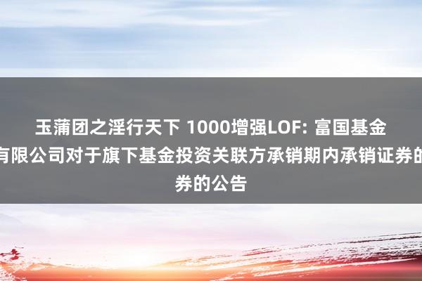 玉蒲团之淫行天下 1000增强LOF: 富国基金科罚有限公司对于旗下基金投资关联方承销期内承销证券的公告